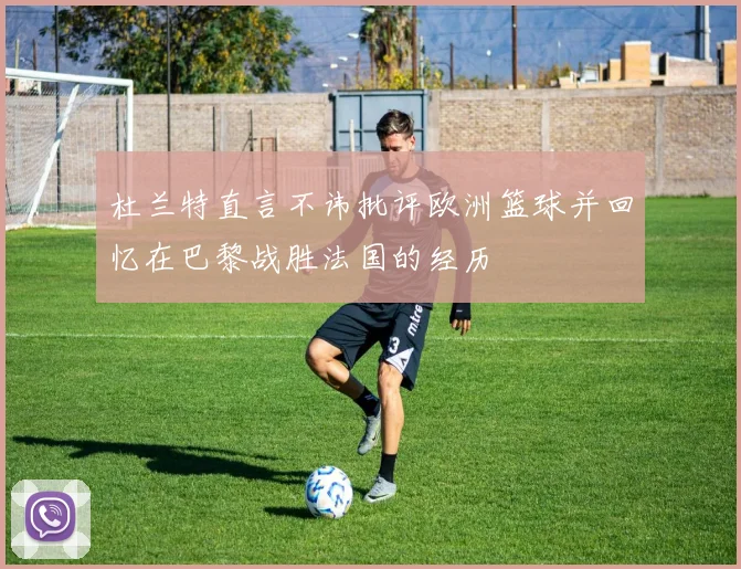 杜兰特直言不讳批评欧洲篮球并回忆在巴黎战胜法国的经历