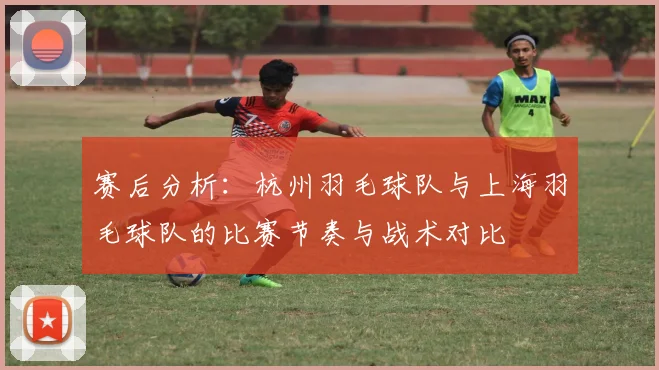 赛后分析:杭州羽毛球队与上海羽毛球队的比赛节奏与战术对比