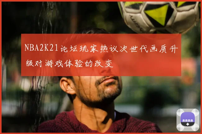 NBA2K21论坛玩家热议次世代画质升级对游戏体验的改变