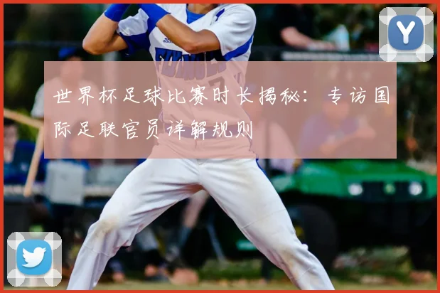 世界杯足球比赛时长揭秘：专访国际足联官员详解规则