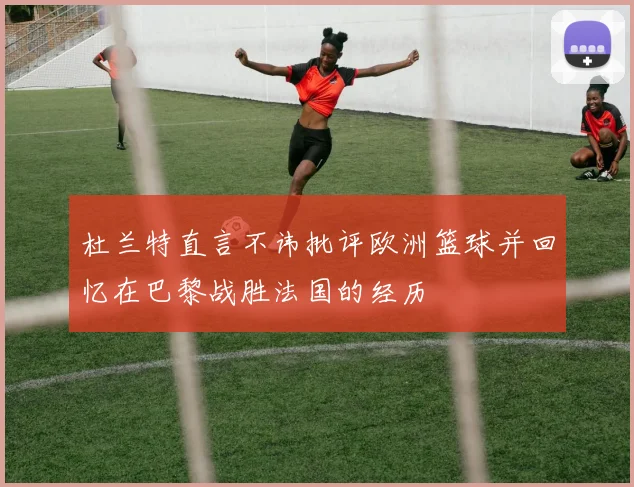杜兰特直言不讳批评欧洲篮球并回忆在巴黎战胜法国的经历