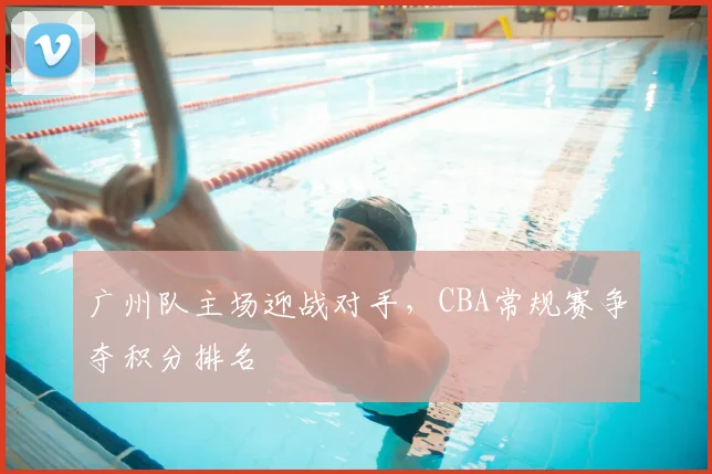 广州队主场迎战对手，CBA常规赛争夺积分排名