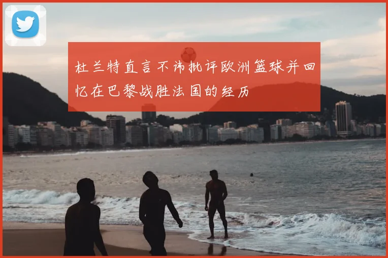 杜兰特直言不讳批评欧洲篮球并回忆在巴黎战胜法国的经历