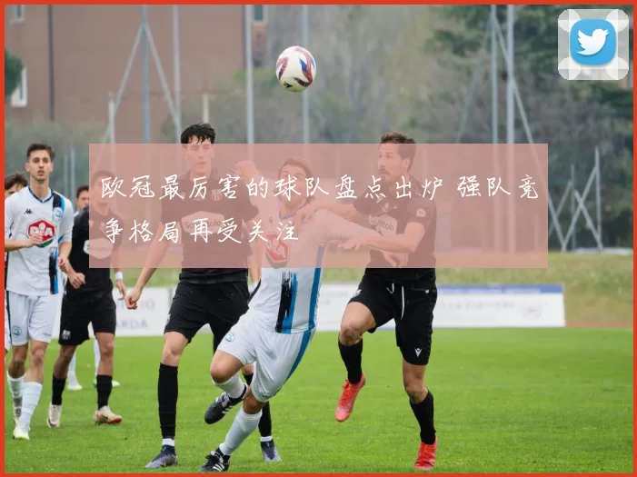 欧冠最厉害的球队盘点出炉 强队竞争格局再受关注