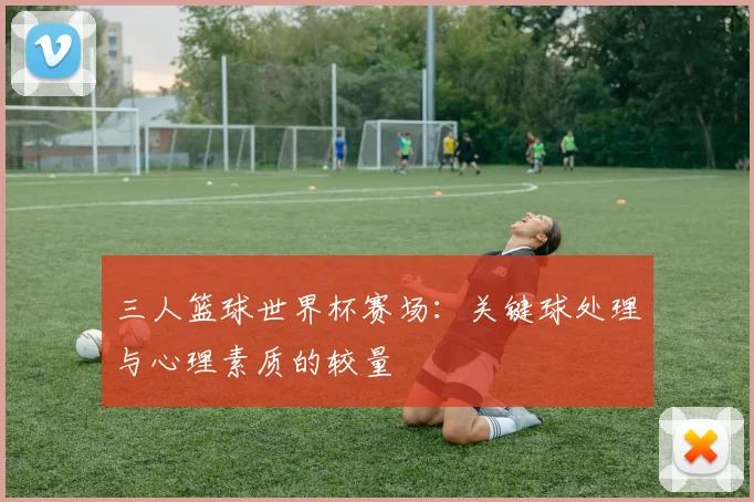 三人篮球世界杯赛场:关键球处理与心理素质的较量