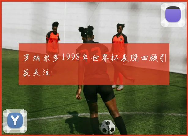 罗纳尔多1998年世界杯表现回顾引发关注