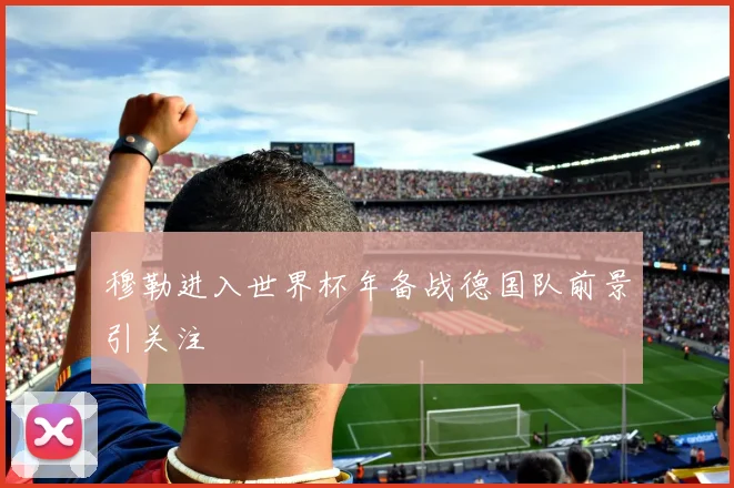 穆勒进入世界杯年备战德国队前景引关注