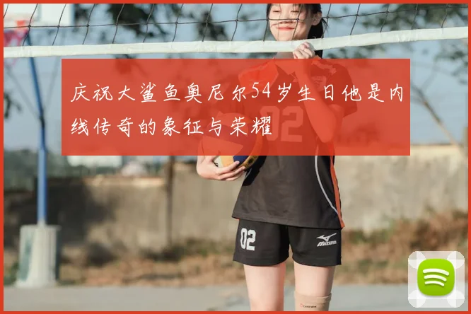 庆祝大鲨鱼奥尼尔54岁生日他是内线传奇的象征与荣耀