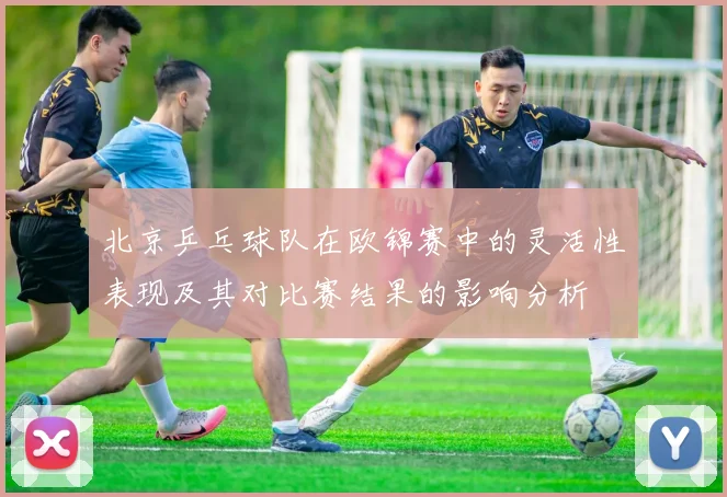 北京乒乓球队在欧锦赛中的灵活性表现及其对比赛结果的影响分析