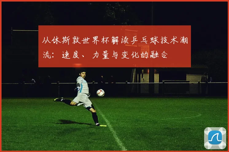 从休斯敦世界杯解读乒乓球技术潮流：速度、力量与变化的融合