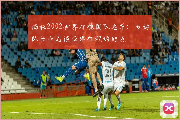揭秘2002世界杯德国队名单：专访队长卡恩谈亚军征程的起点