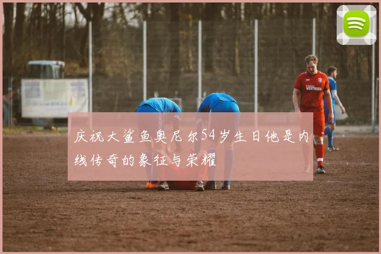 庆祝大鲨鱼奥尼尔54岁生日他是内线传奇的象征与荣耀