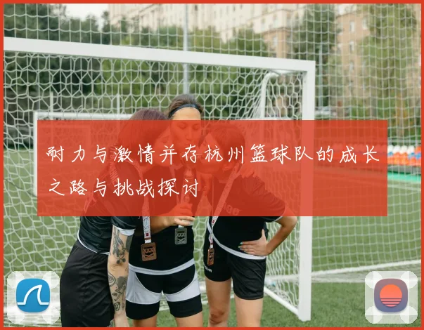 耐力与激情并存杭州篮球队的成长之路与挑战探讨