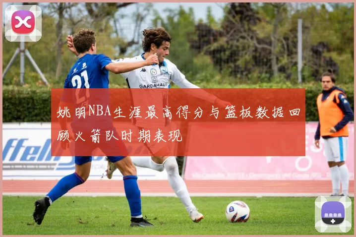 姚明NBA生涯最高得分与篮板数据回顾火箭队时期表现