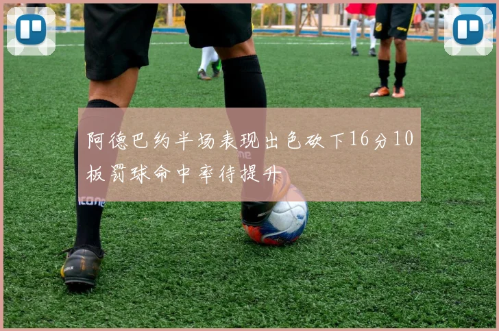 阿德巴约半场表现出色砍下16分10板罚球命中率待提升