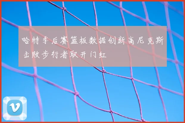 哈特季后赛篮板数据创新高尼克斯击败步行者取开门红