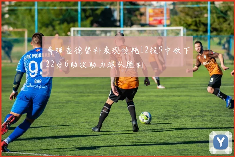 普理查德替补表现惊艳12投9中砍下22分6助攻助力球队胜利