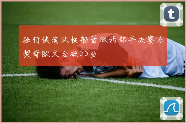 独行侠淘汰快船晋级西部半决赛东契奇欧文合砍55分