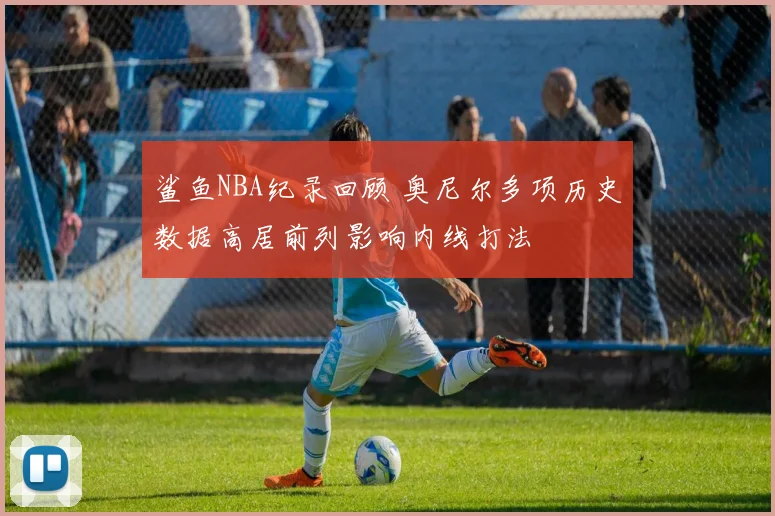 鲨鱼NBA纪录回顾 奥尼尔多项历史数据高居前列影响内线打法