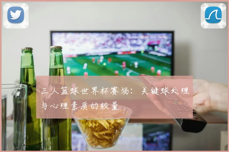 三人篮球世界杯赛场:关键球处理与心理素质的较量