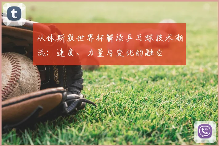 从休斯敦世界杯解读乒乓球技术潮流：速度、力量与变化的融合