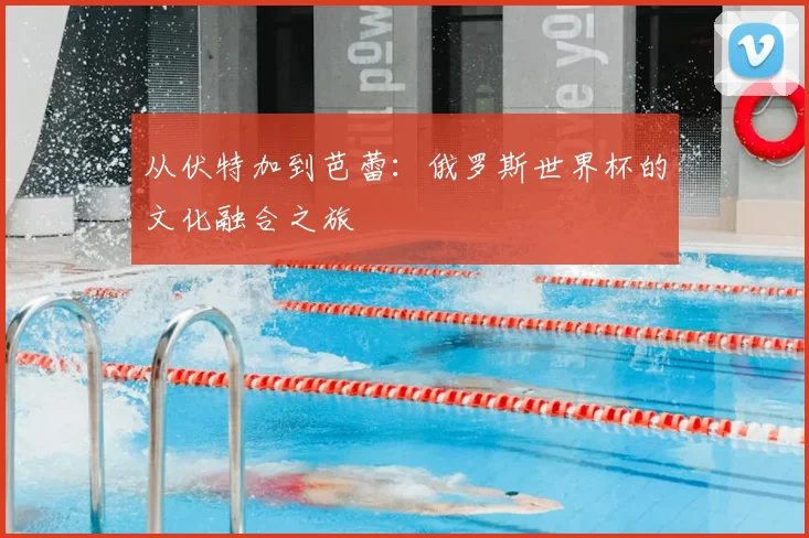 从伏特加到芭蕾:俄罗斯世界杯的文化融合之旅