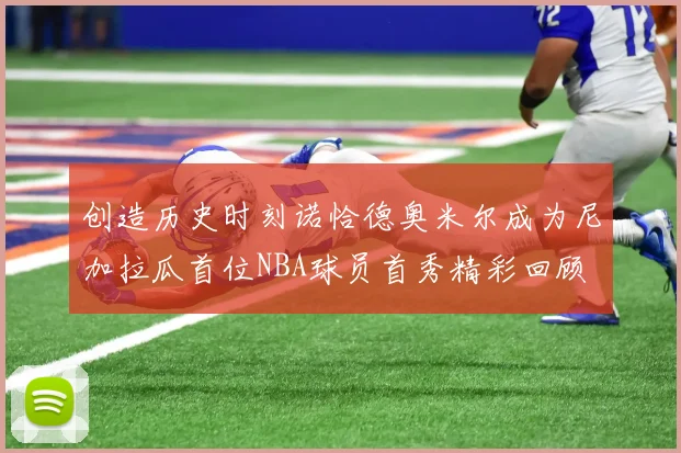 创造历史时刻诺恰德奥米尔成为尼加拉瓜首位NBA球员首秀精彩回顾