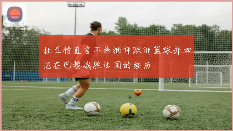 杜兰特直言不讳批评欧洲篮球并回忆在巴黎战胜法国的经历