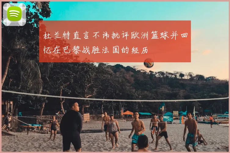 杜兰特直言不讳批评欧洲篮球并回忆在巴黎战胜法国的经历