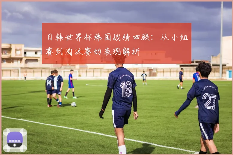 日韩世界杯韩国战绩回顾:从小组赛到淘汰赛的表现解析
