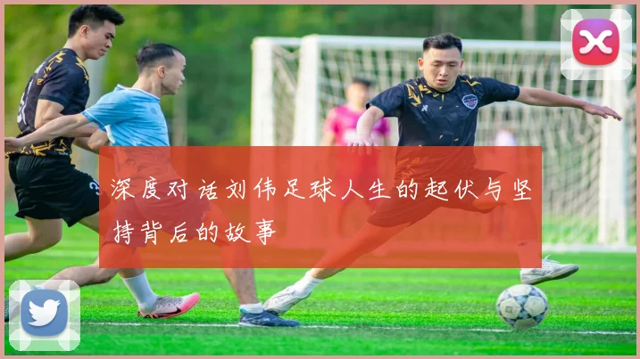 深度对话刘伟足球人生的起伏与坚持背后的故事