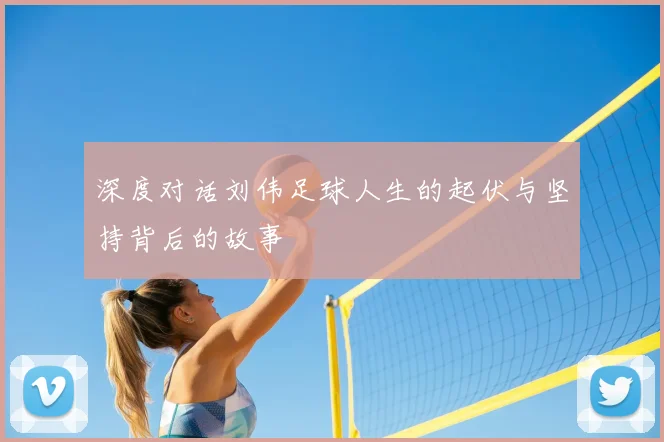 深度对话刘伟足球人生的起伏与坚持背后的故事