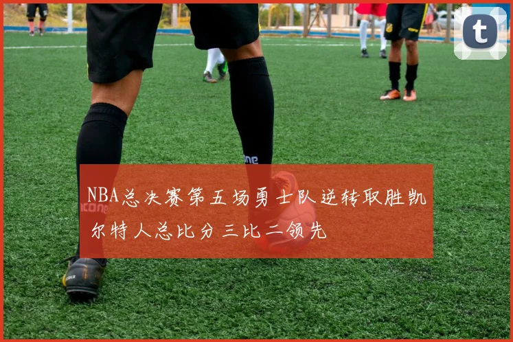 NBA总决赛第五场勇士队逆转取胜凯尔特人总比分三比二领先