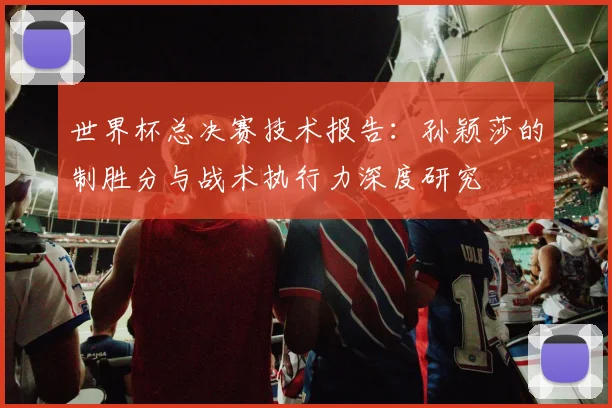 世界杯总决赛技术报告:孙颖莎的制胜分与战术执行力深度研究