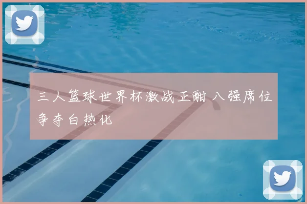 三人篮球世界杯激战正酣 八强席位争夺白热化