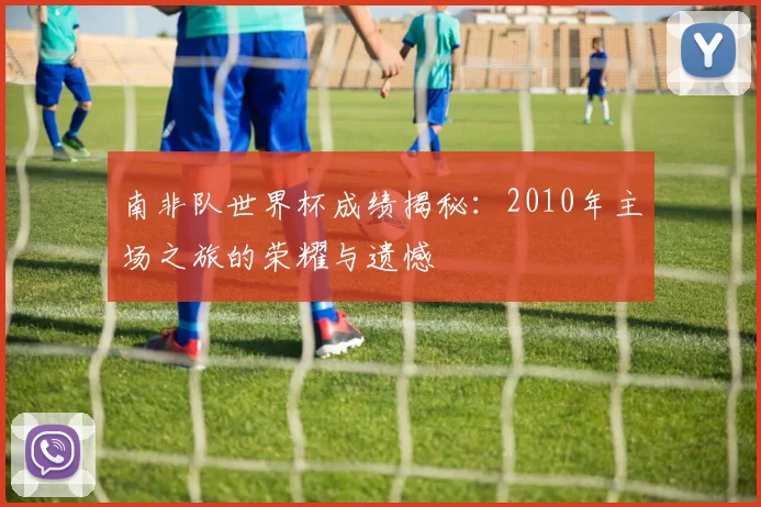 南非队世界杯成绩揭秘:2010年主场之旅的荣耀与遗憾
