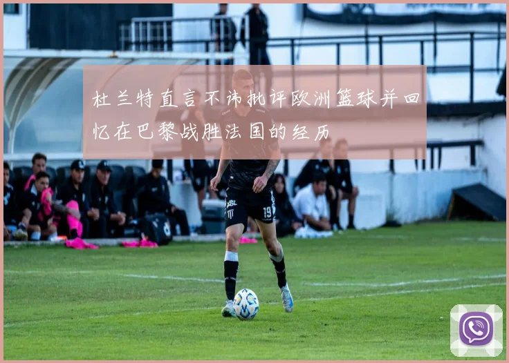 杜兰特直言不讳批评欧洲篮球并回忆在巴黎战胜法国的经历