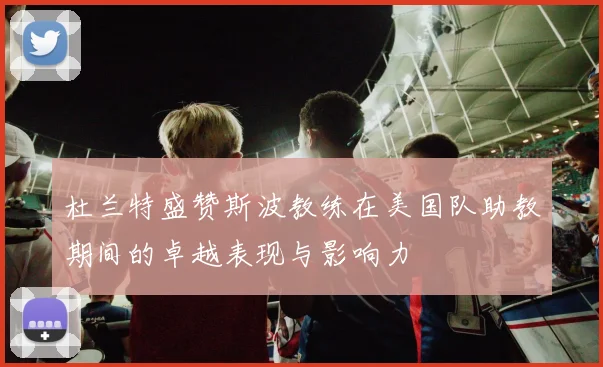 杜兰特盛赞斯波教练在美国队助教期间的卓越表现与影响力