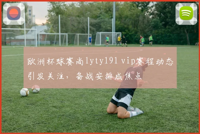 欧洲杯球赛尚lyty191 vip赛程动态引发关注，备战安排成焦点