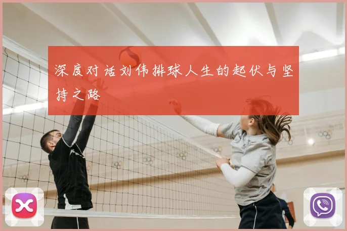 深度对话刘伟排球人生的起伏与坚持之路