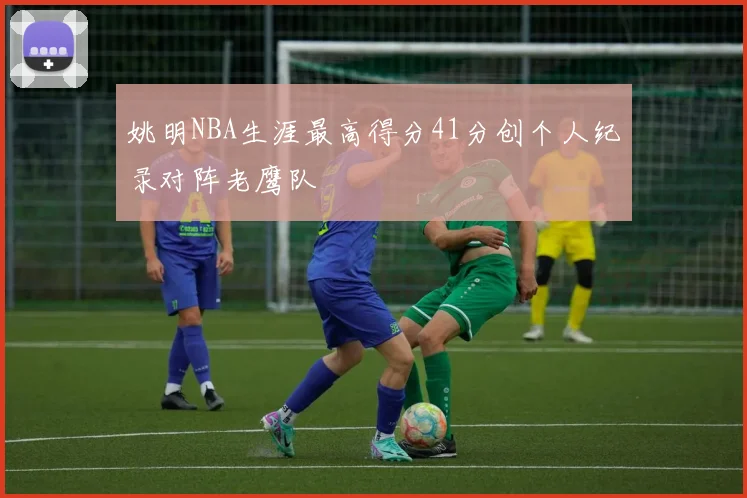 姚明NBA生涯最高得分41分创个人纪录对阵老鹰队
