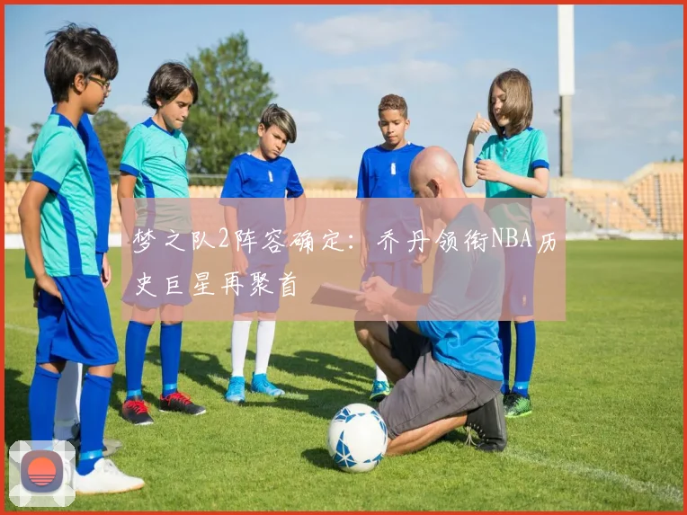 梦之队2阵容确定：乔丹领衔NBA历史巨星再聚首