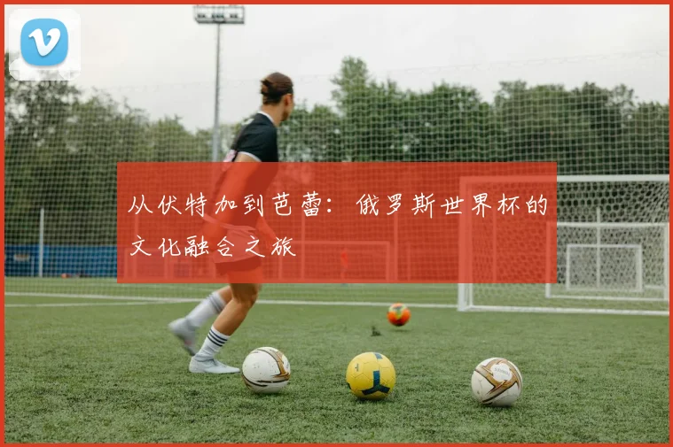 从伏特加到芭蕾：俄罗斯世界杯的文化融合之旅