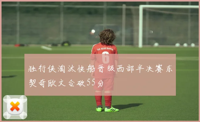 独行侠淘汰快船晋级西部半决赛东契奇欧文合砍55分