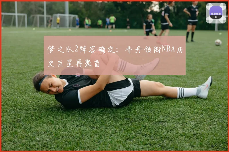 梦之队2阵容确定：乔丹领衔NBA历史巨星再聚首