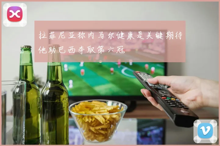 拉菲尼亚称内马尔健康是关键期待他助巴西夺取第六冠
